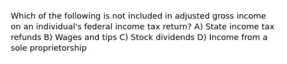 Which of the following is not included in adjusted gross income on an individual's federal income tax return? A) State income tax refunds B) Wages and tips C) Stock dividends D) Income from a sole proprietorship