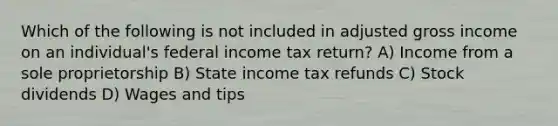 Which of the following is not included in adjusted gross income on an individual's federal income tax return? A) Income from a sole proprietorship B) State income tax refunds C) Stock dividends D) Wages and tips