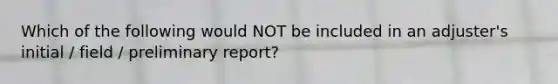 Which of the following would NOT be included in an adjuster's initial / field / preliminary report?