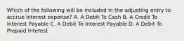 Which of the following will be included in the adjusting entry to accrue interest expense? A. A Debit To Cash B. A Credit To Interest Payable C. A Debit To Interest Payable D. A Debit To Prepaid Interest