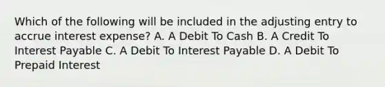 Which of the following will be included in the adjusting entry to accrue interest expense? A. A Debit To Cash B. A Credit To Interest Payable C. A Debit To Interest Payable D. A Debit To Prepaid Interest