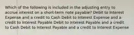 Which of the following is included in the adjusting entry to accrue interest on a short-term note payable? Debit to Interest Expense and a credit to Cash Debit to Interest Expense and a credit to Interest Payable Debit to Interest Payable and a credit to Cash Debit to Interest Payable and a credit to Interest Expense