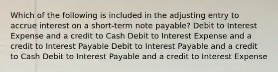 Which of the following is included in the adjusting entry to accrue interest on a short-term note payable? Debit to Interest Expense and a credit to Cash Debit to Interest Expense and a credit to Interest Payable Debit to Interest Payable and a credit to Cash Debit to Interest Payable and a credit to Interest Expense