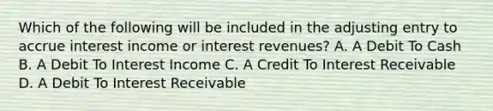 Which of the following will be included in the adjusting entry to accrue interest income or interest revenues? A. A Debit To Cash B. A Debit To Interest Income C. A Credit To Interest Receivable D. A Debit To Interest Receivable