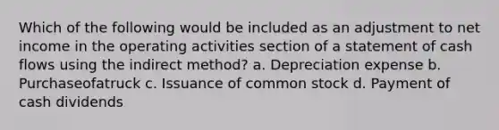 Which of the following would be included as an adjustment to net income in the operating activities section of a statement of cash flows using the indirect method? a. Depreciation expense b. Purchaseofatruck c. Issuance of common stock d. Payment of cash dividends