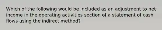 Which of the following would be included as an adjustment to net income in the operating activities section of a statement of cash flows using the indirect method?