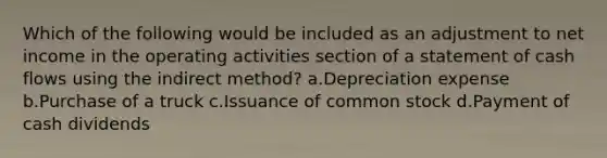 Which of the following would be included as an adjustment to net income in the operating activities section of a statement of cash flows using the indirect method? a.Depreciation expense b.Purchase of a truck c.Issuance of common stock d.Payment of cash dividends