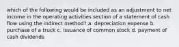 which of the following would be included as an adjustment to net income in the operating activities section of a statement of cash flow using the indirect method? a. depreciation expense b. purchase of a truck c. issuance of common stock d. payment of cash dividends