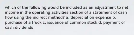 which of the following would be included as an adjustment to net income in the operating activities section of a statement of cash flow using the indirect method? a. depreciation expense b. purchase of a truck c. issuance of common stock d. payment of cash dividends