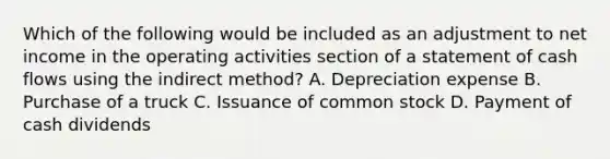 Which of the following would be included as an adjustment to net income in the operating activities section of a statement of cash flows using the indirect method? A. Depreciation expense B. Purchase of a truck C. Issuance of common stock D. Payment of cash dividends