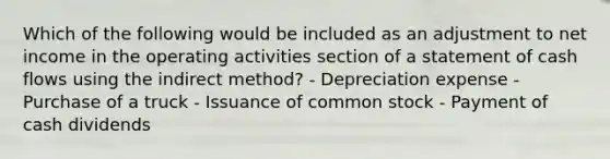 Which of the following would be included as an adjustment to net income in the operating activities section of a <a href='https://www.questionai.com/knowledge/kT4ruGJQjZ-statement-of-cash-flows' class='anchor-knowledge'>statement of cash flows</a> using the indirect method? - Depreciation expense - Purchase of a truck - Issuance of <a href='https://www.questionai.com/knowledge/kl4oZmEKZC-common-stock' class='anchor-knowledge'>common stock</a> - Payment of cash dividends