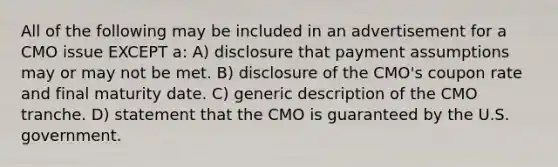 All of the following may be included in an advertisement for a CMO issue EXCEPT a: A) disclosure that payment assumptions may or may not be met. B) disclosure of the CMO's coupon rate and final maturity date. C) generic description of the CMO tranche. D) statement that the CMO is guaranteed by the U.S. government.