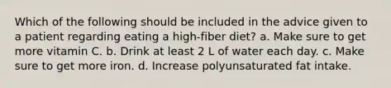 Which of the following should be included in the advice given to a patient regarding eating a high-fiber diet? a. Make sure to get more vitamin C. b. Drink at least 2 L of water each day. c. Make sure to get more iron. d. Increase polyunsaturated fat intake.