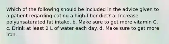 Which of the following should be included in the advice given to a patient regarding eating a high-fiber diet? a. Increase polyunsaturated fat intake. b. Make sure to get more vitamin C. c. Drink at least 2 L of water each day. d. Make sure to get more iron.