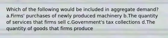 Which of the following would be included in aggregate demand? a.Firms' purchases of newly produced machinery b.The quantity of services that firms sell c.Government's tax collections d.The quantity of goods that firms produce