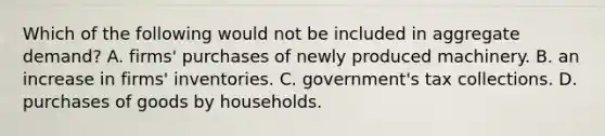 Which of the following would not be included in aggregate demand? A. firms' purchases of newly produced machinery. B. an increase in firms' inventories. C. government's tax collections. D. purchases of goods by households.