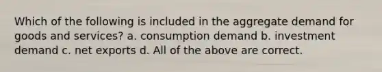 Which of the following is included in the aggregate demand for goods and services? a. consumption demand b. investment demand c. net exports d. All of the above are correct.