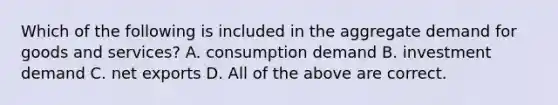 Which of the following is included in the aggregate demand for goods and services? A. consumption demand B. investment demand C. net exports D. All of the above are correct.