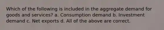 Which of the following is included in the aggregate demand for goods and services? a. Consumption demand b. Investment demand c. Net exports d. All of the above are correct.