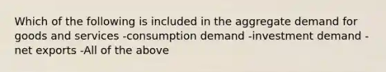 Which of the following is included in the aggregate demand for goods and services -consumption demand -investment demand -net exports -All of the above