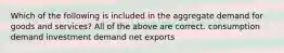 Which of the following is included in the aggregate demand for goods and services? All of the above are correct. consumption demand investment demand net exports