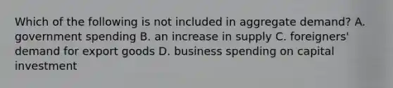 Which of the following is not included in aggregate demand? A. government spending B. an increase in supply C. foreigners' demand for export goods D. business spending on capital investment