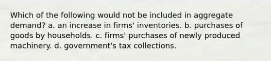 Which of the following would not be included in aggregate demand? a. an increase in firms' inventories. b. purchases of goods by households. c. firms' purchases of newly produced machinery. d. government's tax collections.