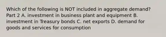 Which of the following is NOT included in aggregate​ demand? Part 2 A. investment in business plant and equipment B. investment in Treasury bonds C. net exports D. demand for goods and services for consumption