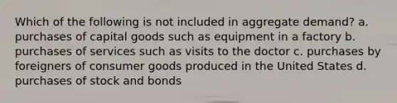 Which of the following is not included in aggregate demand? a. purchases of capital goods such as equipment in a factory b. purchases of services such as visits to the doctor c. purchases by foreigners of consumer goods produced in the United States d. purchases of stock and bonds