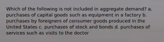 Which of the following is not included in aggregate demand? a. purchases of capital goods such as equipment in a factory b. purchases by foreigners of consumer goods produced in the United States c. purchases of stock and bonds d. purchases of services such as visits to the doctor