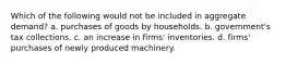 Which of the following would not be included in aggregate demand? a. purchases of goods by households. b. government's tax collections. c. an increase in firms' inventories. d. firms' purchases of newly produced machinery.