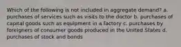 Which of the following is not included in aggregate demand? a. purchases of services such as visits to the doctor b. purchases of capital goods such as equipment in a factory c. purchases by foreigners of consumer goods produced in the United States d. purchases of stock and bonds