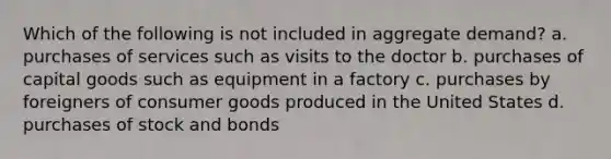 Which of the following is not included in aggregate demand? a. purchases of services such as visits to the doctor b. purchases of capital goods such as equipment in a factory c. purchases by foreigners of consumer goods produced in the United States d. purchases of stock and bonds