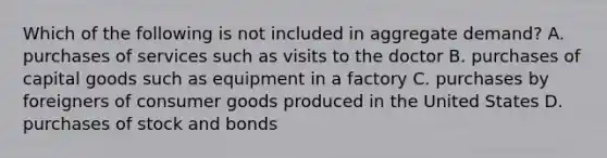 Which of the following is not included in aggregate demand? A. purchases of services such as visits to the doctor B. purchases of capital goods such as equipment in a factory C. purchases by foreigners of consumer goods produced in the United States D. purchases of stock and bonds