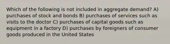 Which of the following is not included in aggregate demand? A) purchases of stock and bonds B) purchases of services such as visits to the doctor C) purchases of capital goods such as equipment in a factory D) purchases by foreigners of consumer goods produced in the United States