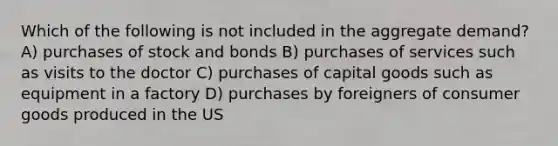 Which of the following is not included in the aggregate demand? A) purchases of stock and bonds B) purchases of services such as visits to the doctor C) purchases of capital goods such as equipment in a factory D) purchases by foreigners of consumer goods produced in the US