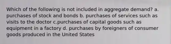 Which of the following is not included in aggregate demand? a. purchases of stock and bonds b. purchases of services such as visits to the doctor c.purchases of capital goods such as equipment in a factory d. purchases by foreigners of consumer goods produced in the United States