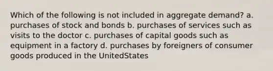 Which of the following is not included in aggregate demand? a. purchases of stock and bonds b. purchases of services such as visits to the doctor c. purchases of capital goods such as equipment in a factory d. purchases by foreigners of consumer goods produced in the UnitedStates