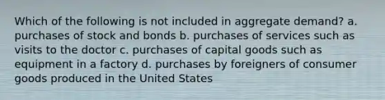 Which of the following is not included in aggregate demand? a. purchases of stock and bonds b. purchases of services such as visits to the doctor c. purchases of capital goods such as equipment in a factory d. purchases by foreigners of consumer goods produced in the United States