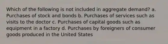 Which of the following is not included in aggregate demand? a. Purchases of stock and bonds b. Purchases of services such as visits to the doctor c. Purchases of capital goods such as equipment in a factory d. Purchases by foreigners of consumer goods produced in the United States