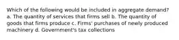 Which of the following would be included in aggregate demand? a. The quantity of services that firms sell b. The quantity of goods that firms produce c. Firms' purchases of newly produced machinery d. Government's tax collections