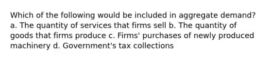 Which of the following would be included in aggregate demand? a. The quantity of services that firms sell b. The quantity of goods that firms produce c. Firms' purchases of newly produced machinery d. Government's tax collections