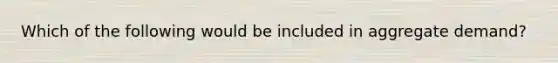 Which of the following would be included in aggregate demand?