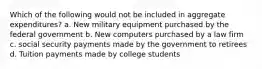 Which of the following would not be included in aggregate expenditures? a. New military equipment purchased by the federal government b. New computers purchased by a law firm c. social security payments made by the government to retirees d. Tuition payments made by college students