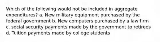 Which of the following would not be included in aggregate expenditures? a. New military equipment purchased by the federal government b. New computers purchased by a law firm c. social security payments made by the government to retirees d. Tuition payments made by college students