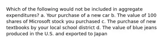 Which of the following would not be included in aggregate expenditures? a. Your purchase of a new car b. The value of 100 shares of Microsoft stock you purchased c. The purchase of new textbooks by your local school district d. The value of blue jeans produced in the U.S. and exported to Japan