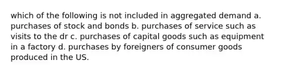 which of the following is not included in aggregated demand a. purchases of stock and bonds b. purchases of service such as visits to the dr c. purchases of capital goods such as equipment in a factory d. purchases by foreigners of consumer goods produced in the US.