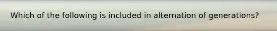 Which of the following is included in alternation of generations?
