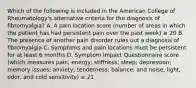 Which of the following is included in the American College of Rheumatology's alternative criteria for the diagnosis of fibromyalgia? A. A pain location score (number of areas in which the patient has had persistent pain over the past week) ≥ 20 B. The presence of another pain disorder rules out a diagnosis of fibromyalgia C. Symptoms and pain locations must be persistent for at least 6 months D. Symptom Impact Questionnaire score (which measures pain, energy; stiffness; sleep; depression; memory issues; anxiety; tenderness; balance; and noise, light, odor, and cold sensitivity) ≥ 21