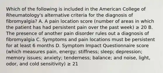 Which of the following is included in the American College of Rheumatology's alternative criteria for the diagnosis of fibromyalgia? A. A pain location score (number of areas in which the patient has had persistent pain over the past week) ≥ 20 B. The presence of another pain disorder rules out a diagnosis of fibromyalgia C. Symptoms and pain locations must be persistent for at least 6 months D. Symptom Impact Questionnaire score (which measures pain, energy; stiffness; sleep; depression; memory issues; anxiety; tenderness; balance; and noise, light, odor, and cold sensitivity) ≥ 21